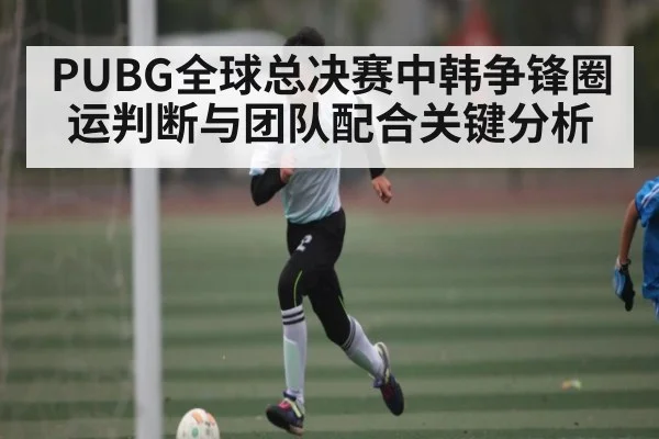 PUBG全球总决赛中韩争锋圈运判断与团队配合关键分析
